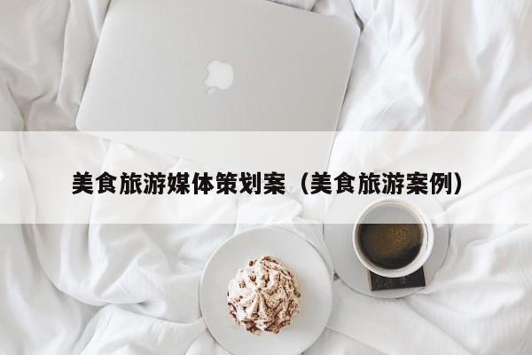 云开·全站APPLY体育官方平台-美食旅游媒体策划案（美食旅游案例）