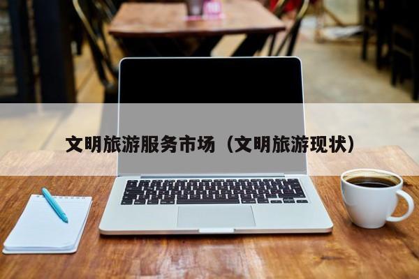 云开·全站APPLY体育官方平台-文明旅游服务市场（文明旅游现状）