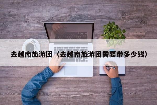 云开·全站APPLY体育官方平台-去越南旅游团（去越南旅游团需要带多少钱）