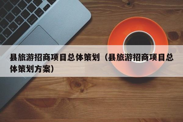 云开·全站APPLY体育官方平台-县旅游招商项目总体策划（县旅游招商项目总体策划方案）